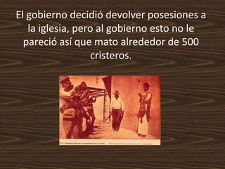 El gobierno decidió devolver posesiones a
   la iglesia, pero al gobierno esto no le
  pareció así que mato alrededor de 500
                  cristeros.
 