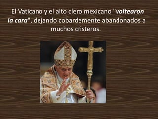 El Vaticano y el alto clero mexicano "voltearon
la cara", dejando cobardemente abandonados a
                 muchos cristeros.
 
