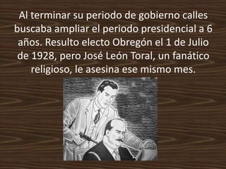 Al terminar su periodo de gobierno calles
buscaba ampliar el periodo presidencial a 6
 años. Resulto electo Obregón el 1 de Julio
 de 1928, pero José León Toral, un fanático
    religioso, le asesina ese mismo mes.
 