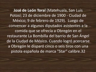 José de León Toral (Matehuala, San Luis
  Potosí; 23 de diciembre de 1900 - Ciudad de
    México; 9 de febrero de 1929). Luego de
 convencer a algunos diputados asistentes a la
     comida que se ofrecía a Obregón en el
restaurante La Bombilla del barrio de San Ángel
de la Ciudad de México. Cuando logró acercarse
 a Obregón le disparó cinco o seis tiros con una
   pistola española de marca "Star" calibre.32
 