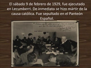 El sábado 9 de febrero de 1929, fue ejecutado
en Lecumberri. De inmediato se hizo mártir de la
  causa católica. Fue sepultado en el Panteón
                    Español.
 