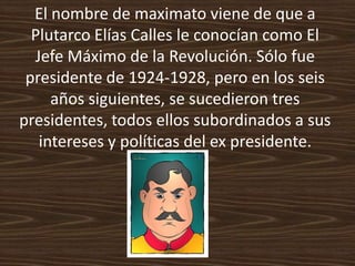 El nombre de maximato viene de que a
  Plutarco Elías Calles le conocían como El
  Jefe Máximo de la Revolución. Sólo fue
 presidente de 1924-1928, pero en los seis
     años siguientes, se sucedieron tres
presidentes, todos ellos subordinados a sus
   intereses y políticas del ex presidente.
 