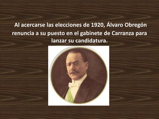Al acercarse las elecciones de 1920, Álvaro Obregón
renuncia a su puesto en el gabinete de Carranza para
                lanzar su candidatura.
 