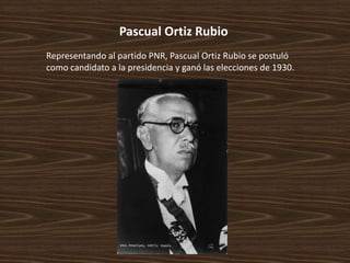 Pascual Ortiz Rubio
Representando al partido PNR, Pascual Ortiz Rubio se postuló
como candidato a la presidencia y ganó las elecciones de 1930.
 