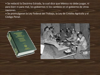 • Se redactó la Doctrina Estrada, la cual dice que México no debe juzgar, ni
para bien ni para mal, los gobiernos ni los cambios en el gobierno de otras
naciones.
• Se promulgaron la Ley Federal del Trabajo, la Ley de Crédito Agrícola y el
Código Penal.
 