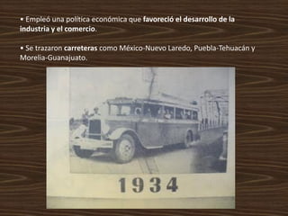 • Empleó una política económica que favoreció el desarrollo de la
industria y el comercio.

• Se trazaron carreteras como México-Nuevo Laredo, Puebla-Tehuacán y
Morelia-Guanajuato.
 