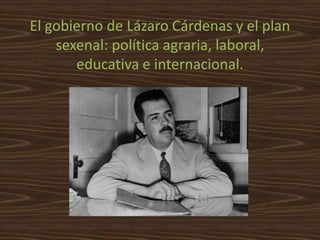El gobierno de Lázaro Cárdenas y el plan
    sexenal: política agraria, laboral,
       educativa e internacional.
 