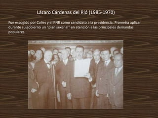 Lázaro Cárdenas del Rió (1985-1970)
Fue escogido por Calles y el PNR como candidato a la presidencia. Prometía aplicar
durante su gobierno un "plan sexenal" en atención a las principales demandas
populares.
 