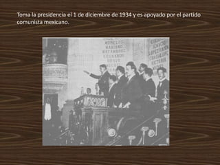 Toma la presidencia el 1 de diciembre de 1934 y es apoyado por el partido
comunista mexicano.
 