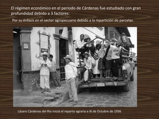 El régimen económico en el periodo de Cárdenas fue estudiado con gran
profundidad debido a 3 factores:
Por su énfasis en el sector agropecuario debido a la repartición de parcelas.




   Lázaro Cárdenas del Rio inició el reparto agrario e l6 de Octubre de 1936
 