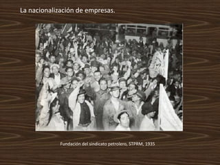 La nacionalización de empresas.




             Fundación del sindicato petrolero, STPRM, 1935
 