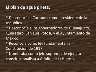 El plan de agua prieta:

* Desconocía a Carranza como presidente de la
republica
* Desconocía a los gobernadores de Guanajuato,
Querétaro, San Luis Potosí, y el Ayuntamiento de
México.
* Reconocía como ley fundamental la
Constitución de 1917.
* Nombraba como jefe supremo de ejercito
constitucionalista a Adolfo de la Huerta.
 