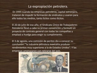 La expropiación petrolera.
 En 1935 cuando las empresas petroleras, capital extranjero,
trataron de impedir la formación de sindicatos y usaron para
ello todos los medios, tanto lícitos como ilícitos.

El 20 de julio de ese año, el Sindicato Único de Trabajadores
Petroleros llevó a cabo su primer convención y formuló un
proyecto de contrato general con todas las compañías y
emplazó a huelga para exigir su cumplimiento.

El 3 de agosto, una comisión de peritos dio a conocer su
conclusión: "la industria petrolera mexicana produce
rendimientos muy superiores a la de Estados Unidos". Y las
empresas amenazaron con retirarse del país.
 