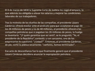 El 3 de marzo de 1838 la Suprema Corte de Justicia les negó el amparo, lo
que además los obligaba a elevar los salarios y mejorar las condiciones
laborales de sus trabajadores.

Tras la molestia de los dueños de las compañías, el presidente Lázaro
Cárdenas ofreció mediar ante el sindicato para que aceptaran el pago de
los 26 millones de pesos y no de 40 millones, el presidente ofreció a las
compañías petroleras que si pagaban los 26 millones de pesos, la huelga
se levantaría. "¿Y quién garantiza que así será?, se le preguntó; "Yo, el
presidente de la República",contestó; y con sarcasmo, uno de los
empresarios le cuestionó: "¿Usted?". Entonces, el presidente Cárdenas,
de pie, cortó la plática secamente: "¡señores, hemos terminado!".

Ese acto de desconfianza fue lo que finalmente generó que el presidente
Lázaro Cárdenas decidiera anunciar la expropiación petrolera.
 