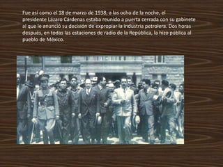 Fue así como el 18 de marzo de 1938, a las ocho de la noche, el
presidente Lázaro Cárdenas estaba reunido a puerta cerrada con su gabinete
al que le anunció su decisión de expropiar la industria petrolera. Dos horas
después, en todas las estaciones de radio de la República, la hizo pública al
pueblo de México.
 