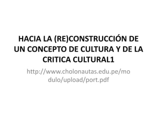 HACIA LA (RE)CONSTRUCCIÓN DE
UN CONCEPTO DE CULTURA Y DE LA
CRITICA CULTURAL1
http://www.cholonautas.edu.pe/mo
dulo/upload/port.pdf
 
