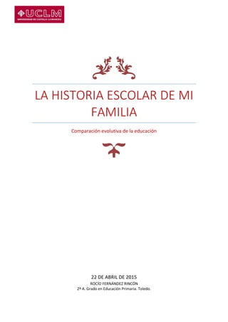 LA HISTORIA ESCOLAR DE MI
FAMILIA
Comparación evolutiva de la educación
22 DE ABRIL DE 2015
ROCÍO FERNÁNDEZ RINCÓN
2º A. Grado en Educación Primaria. Toledo.
 