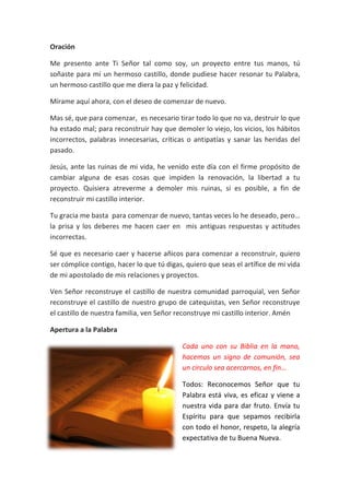 Oración
Me presento ante Ti Señor tal como soy, un proyecto entre tus manos, tú
soñaste para mí un hermoso castillo, donde pudiese hacer resonar tu Palabra,
un hermoso castillo que me diera la paz y felicidad.
Mírame aquí ahora, con el deseo de comenzar de nuevo.
Mas sé, que para comenzar, es necesario tirar todo lo que no va, destruir lo que
ha estado mal; para reconstruir hay que demoler lo viejo, los vicios, los hábitos
incorrectos, palabras innecesarias, críticas o antipatías y sanar las heridas del
pasado.
Jesús, ante las ruinas de mi vida, he venido este día con el firme propósito de
cambiar alguna de esas cosas que impiden la renovación, la libertad a tu
proyecto. Quisiera atreverme a demoler mis ruinas, si es posible, a fin de
reconstruir mi castillo interior.
Tu gracia me basta para comenzar de nuevo, tantas veces lo he deseado, pero…
la prisa y los deberes me hacen caer en mis antiguas respuestas y actitudes
incorrectas.
Sé que es necesario caer y hacerse añicos para comenzar a reconstruir, quiero
ser cómplice contigo, hacer lo que tú digas, quiero que seas el artífice de mi vida
de mi apostolado de mis relaciones y proyectos.
Ven Señor reconstruye el castillo de nuestra comunidad parroquial, ven Señor
reconstruye el castillo de nuestro grupo de catequistas, ven Señor reconstruye
el castillo de nuestra familia, ven Señor reconstruye mi castillo interior. Amén
Apertura a la Palabra
Cada uno con su Biblia en la mano,
hacemos un signo de comunión, sea
un circulo sea acercarnos, en fin…
Todos: Reconocemos Señor que tu
Palabra está viva, es eficaz y viene a
nuestra vida para dar fruto. Envía tu
Espíritu para que sepamos recibirla
con todo el honor, respeto, la alegría
expectativa de tu Buena Nueva.
 