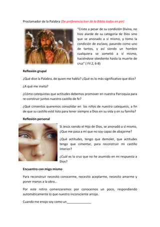 Proclamador de la Palabra (De preferencia leer de la Biblia todos en pie)
“Cristo a pesar de su condición Divina, no
hizo alarde de su categoría de Dios sino
que se anonado a sí mismo, y tomo la
condición de esclavo, pasando como uno
de tantos, y así siendo un hombre
cualquiera se sometió a sí mismo,
haciéndose obediente hasta la muerte de
cruz” ( Fil 2, 6-8)
Reflexión grupal
¿Qué dice la Palabra, de quien me habla? ¿Qué es lo más significativo que dice?
¿A qué me invita?
¿Cómo catequistas que actitudes debemos promover en nuestra Parroquia para
re-construir juntos nuestro castillo de fe?
¿Qué cimientos queremos consolidar en los niños de nuestra catequesis, a fin
de que su castillo esté listo para tener siempre a Dios en su vida y en su familia?
Reflexión personal
Si Jesús siendo el Hijo de Dios, se anonadó a sí mismo,
¿Que me pasa a mí que no soy capaz de abajarme?
¿Qué actitudes, tengo que demoler, que actitudes
tengo que cimentar, para reconstruir mi castillo
interior?
¿Cuál es la cruz que no he asumido en mi respuesta a
Dios?
Encuentro con migo mismo
Para reconstruir necesito conocerme, necesito aceptarme, necesito amarme y
poner manos a la obra…
Por este retiro comenzaremos por conocernos un poco, respondiendo
automáticamente lo que nuestro inconsciente arroja.
Cuando me enojo soy como un______________
 