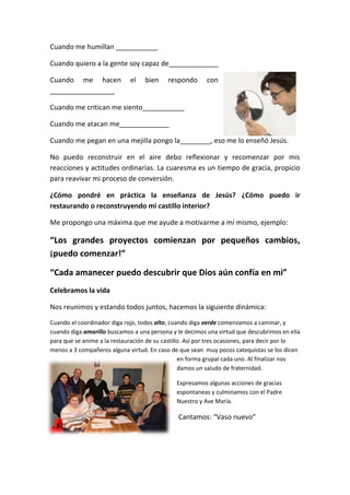 Cuando me humillan ___________
Cuando quiero a la gente soy capaz de_____________
Cuando me hacen el bien respondo con
_________________
Cuando me critican me siento___________
Cuando me atacan me_____________
Cuando me pegan en una mejilla pongo la________, eso me lo enseñó Jesús.
No puedo reconstruir en el aire debo reflexionar y recomenzar por mis
reacciones y actitudes ordinarias. La cuaresma es un tiempo de gracia, propicio
para reavivar mi proceso de conversión.
¿Cómo pondré en práctica la enseñanza de Jesús? ¿Cómo puedo ir
restaurando o reconstruyendo mi castillo interior?
Me propongo una máxima que me ayude a motivarme a mí mismo, ejemplo:
“Los grandes proyectos comienzan por pequeños cambios,
¡puedo comenzar!”
“Cada amanecer puedo descubrir que Dios aún confía en mi”
Celebramos la vida
Nos reunimos y estando todos juntos, hacemos la siguiente dinámica:
Cuando el coordinador diga rojo, todos alto, cuando diga verde comenzamos a caminar, y
cuando diga amarillo buscamos a una persona y le decimos una virtud que descubrimos en ella
para que se anime a la restauración de su castillo. Así por tres ocasiones, para decir por lo
menos a 3 compañeros alguna virtud. En caso de que sean muy pocos catequistas se los dicen
en forma grupal cada uno. Al finalizar nos
damos un saludo de fraternidad.
Expresamos algunas acciones de gracias
espontaneas y culminamos con el Padre
Nuestro y Ave María.
Cantamos: “Vaso nuevo”
 