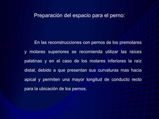 Preparación del espacio para el perno:




     En las reconstrucciones con pernos de los premolares

y molares superiores se recomienda utilizar las raíces

palatinas y en el caso de los molares inferiores la raíz

distal, debido a que presentan sus curvaturas mas hacia

apical y permiten una mayor longitud de conducto recto

para la ubicación de los pernos.
 