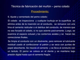Técnica de fabricación del muñón – perno colado
                       Procedimiento:
6. Ajuste y cementado del perno colado:
El colado se inspecciona y cualquier burbuja en la superficie se
elimina antes de la inserción en el conducto, se remueve con una
lima el cemento radicular o el detritus del conducto, de manera que
no sea forzado el colado, si no que asiente pasivamente. Luego, se
examina el espacio oclusal y los contornos axiales y se hacen las
correcciones finales.
Se limpia el conducto con un disolvente, para remover el lubricante
residual usado al confeccionar el patrón y se seca con puntas de
papel absorbente. Se mezcla el cemento y se lleva al conducto con
un lentulo. El perno se coloca en el diente y se mantiene bajo
presión digital hasta que el cemento fragüe.
 