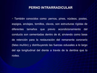 PERNO INTRARRADICULAR


  También conocidos como: pernos, pines, núcleos, postes,
espigos, anclajes, tornillos, clavos, son estructuras rígidas de
diferentes   tamaños    que   previo   acondicionamiento    del
conducto son cementadas dentro de él, sirviendo como base
de retención para la restauración del remanente coronario
(falso muñón) y distribuyendo las fuerzas oclusales a lo largo
del eje longitudinal del diente a través de la dentina que lo
rodea.
 
