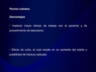 Pernos colados:


Desventajas


  Implican mayor tiempo de trabajo con el paciente y de
procedimiento de laboratorio.




  Efecto de cuña, el cual resulta en un aumento del estrés y
posibilidad de fractura radicular.
 