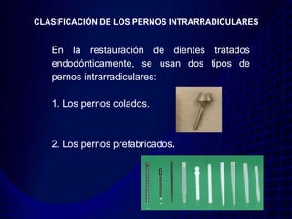 CLASIFICACIÓN DE LOS PERNOS INTRARRADICULARES


   En la restauración de dientes tratados
   endodónticamente, se usan dos tipos de
   pernos intrarradiculares:

   1. Los pernos colados.



   2. Los pernos prefabricados.
 