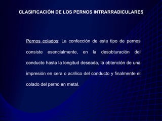 CLASIFICACIÓN DE LOS PERNOS INTRARRADICULARES




  Pernos colados: La confección de este tipo de pernos

  consiste   esencialmente,    en   la   desobturación   del

  conducto hasta la longitud deseada, la obtención de una

  impresión en cera o acrílico del conducto y finalmente el

  colado del perno en metal.
 