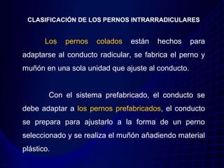 CLASIFICACIÓN DE LOS PERNOS INTRARRADICULARES


       Los   pernos   colados   están   hechos     para
adaptarse al conducto radicular, se fabrica el perno y
muñón en una sola unidad que ajuste al conducto.


        Con el sistema prefabricado, el conducto se
debe adaptar a los pernos prefabricados, el conducto
se prepara para ajustarlo a la forma de un perno
seleccionado y se realiza el muñón añadiendo material
plástico.
 