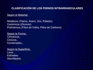 CLASIFICACIÓN DE LOS PERNOS INTRARRADICULARES

Según el Material:

Metálicos (Titanio, Acero, Oro, Paladio).
Cerámicos (Zirconio).
Poliméricos (Fibra de Vidrio, Fibra de Carbono)

Según la Forma:
Cilíndricos.
Cónicos.
Combinados.

Según la Superficie:
Lisos.
Estriados.
Atornillados.
 