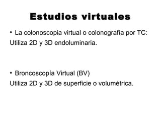 Estudios virtualesEstudios virtuales
●
La colonoscopia virtual o colonografía por TC:
Utiliza 2D y 3D endoluminaria.
●
Broncoscopía Virtual (BV)
Utiliza 2D y 3D de superficie o volumétrica.
 