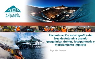 Reconstrucción estratigráfica del
área de Antamina usando
geoquímica, drones, fotogrametría y
modelamiento implícito
Ángel Ríos Espinoza
 