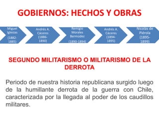 GOBIERNOS: HECHOS Y OBRAS
Miguel
Iglesias
(18821885)

Andrés A.
Cáceres
(18861890)

Remigio
Morales
Bermúdez
(1890-1894)

Andrés A.
Cáceres
(18941895)

Nicolás de
Piérola
(18951899)

SEGUNDO MILITARISMO O MILITARISMO DE LA
DERROTA
Periodo de nuestra historia republicana surgido luego
de la humillante derrota de la guerra con Chile,
caracterizada por la llegada al poder de los caudillos
militares.

 