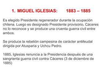 1. MIGUEL IGLESIAS:

1883 – 1885

Es elegido Presidente regenerador durante la ocupación
chilena. Luego es designado Presidente provisorio. Cáceres
no lo reconoce y se produce una cruenta guerra civil entre
ambos.
Se produce la rebelión campesina de carácter antifeudal
dirigida por Atusparia y Uchcu Pedro.
1885, Iglesias renuncia a la Presidencia después de una
sangrienta guerra civil contra Cáceres (3 de diciembre de
1885)

 