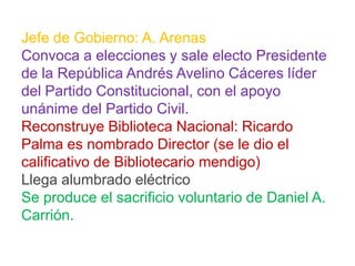 Jefe de Gobierno: A. Arenas
Convoca a elecciones y sale electo Presidente
de la República Andrés Avelino Cáceres líder
del Partido Constitucional, con el apoyo
unánime del Partido Civil.
Reconstruye Biblioteca Nacional: Ricardo
Palma es nombrado Director (se le dio el
calificativo de Bibliotecario mendigo)
Llega alumbrado eléctrico
Se produce el sacrificio voluntario de Daniel A.
Carrión.

 