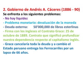2. Gobierno de Andrés A. Cáceres (1886 - 90)
Se enfrenta a los siguientes problemas:
- No hay liquidez
- Problema monetario: devaluación de la moneda
- Deuda externa:
50’000,000 de libras esterlinas
- Firma con los ingleses el Contrato Grace: 25 de
octubre de 1889. Contrato que significó profundizar
nuestra dependencia respecto al capitalismo inglés.
- Grace cancelaría toda la deuda y a cambio el
Estado peruano entrega los Ferrocarriles por un
lapso de 66 años.

 
