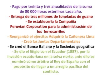 - Pago por treinta y tres anualidades de la suma
de 80 000 libras esterlinas cada año.
- Entrega de tres millones de toneladas de guano
- Se establecería la Compañía
Peruvian Corporation para la administración de
los ferrocarriles
- Reorganizó el ejército: Adquirió la Cañonera Lima
- Creó las Juntas Departamentales
- Se creó el Banco Italiano y la Sociedad geográfica
- Se dio el litigio con el Ecuador (1887), por la
invasión ecuatoriana en la selva norte, ante ello se
nombró como árbitro al Rey de España con el
propósito de llegar a un arreglo pacífico del
conflicto.

 