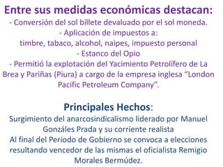 Entre sus medidas económicas destacan:
- Conversión del sol billete devaluado por el sol moneda.
- Aplicación de impuestos a:
timbre, tabaco, alcohol, naipes, impuesto personal
- Estanco del Opio
- Permitió la explotación del Yacimiento Petrolífero de La
Brea y Pariñas (Piura) a cargo de la empresa inglesa “London
Pacific Petroleum Company”.

Principales Hechos:
Surgimiento del anarcosindicalismo liderado por Manuel
Gonzáles Prada y su corriente realista
Al final del Periodo de Gobierno se convoca a elecciones
resultando vencedor de las mismas el oficialista Remigio
Morales Bermúdez.

 