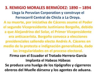3. REMIGIO MORALES BERMÚDEZ: 1890 – 1894
Llega la Peruvian Corporation y construye el
Ferrocarril Central de Chicla a La Oroya.
A su muerte, por iniciativa de Cáceres asume el Poder
el segundo Vicepresidente Justiniano Borgoño, debido
a que Alejandrino del Solar, el Primer Vicepresidente
era anticacerista. Borgoño convoca a elecciones
presidenciales saliendo electo Andrés A. Cáceres en
medio de la protesta e indignación generalizada, dado
las irregularidades en el proceso electoral.
Firma con el Ecuador el Tratado Herrera-García
Implanta el Habeas Hábeas
Se produce una huelga de los tipógrafos y cigarreros
obreros del Muelle dársena y los agentes de aduana.

 