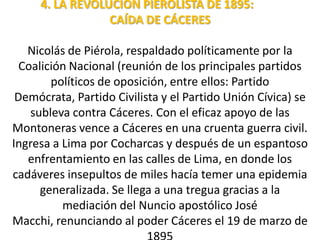 4. LA REVOLUCIÓN PIEROLISTA DE 1895:
CAÍDA DE CÁCERES
Nicolás de Piérola, respaldado políticamente por la
Coalición Nacional (reunión de los principales partidos
políticos de oposición, entre ellos: Partido
Demócrata, Partido Civilista y el Partido Unión Cívica) se
subleva contra Cáceres. Con el eficaz apoyo de las
Montoneras vence a Cáceres en una cruenta guerra civil.
Ingresa a Lima por Cocharcas y después de un espantoso
enfrentamiento en las calles de Lima, en donde los
cadáveres insepultos de miles hacía temer una epidemia
generalizada. Se llega a una tregua gracias a la
mediación del Nuncio apostólico José
Macchi, renunciando al poder Cáceres el 19 de marzo de

 