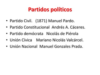 Partidos políticos
•
•
•
•
•

Partido Civil. (1871) Manuel Pardo.
Partido Constitucional Andrés A. Cáceres.
Partido demócrata Nicolás de Piérola
Unión Cívica Mariano Nicolás Valcárcel.
Unión Nacional Manuel Gonzales Prada.

 