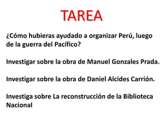 TAREA
¿Cómo hubieras ayudado a organizar Perú, luego
de la guerra del Pacífico?
Investigar sobre la obra de Manuel Gonzales Prada.
Investigar sobre la obra de Daniel Alcides Carrión.

Investiga sobre La reconstrucción de la Biblioteca
Nacional

 
