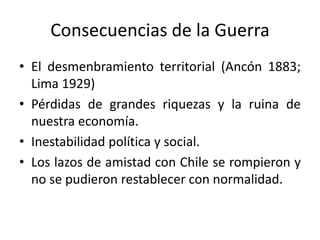 Consecuencias de la Guerra
• El desmenbramiento territorial (Ancón 1883;
Lima 1929)
• Pérdidas de grandes riquezas y la ruina de
nuestra economía.
• Inestabilidad política y social.
• Los lazos de amistad con Chile se rompieron y
no se pudieron restablecer con normalidad.

 