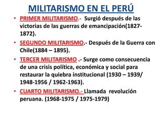 MILITARISMO EN EL PERÚ
• PRIMER MILITARISMO.- Surgió después de las
victorias de las guerras de emancipación(18271872).
• SEGUNDO MILITARISMO.- Después de la Guerra con
Chile(1884 – 1895).
• TERCER MILITARISMO .- Surge como consecuencia
de una crisis política, económica y social para
restaurar la quiebra institucional (1930 – 1939/
1948-1956 / 1962-1963).
• CUARTO MILITARISMO.- Llamada revolución
peruana. (1968-1975 / 1975-1979)

 