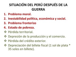SITUACIÓN DEL PERÚ DESPUÉS DE LA
GUERRA
1.
2.
3.
4.





Problema moral.
Inestabilidad política, económica y social.
Problema fronterizo
Estado de pobreza.
Pérdida territorial.
Depresión de la producción y el comercio.
Pérdida del crédito exterior.
Depreciación del billete fiscal (1 sol de plata *
35 soles en billete).

 