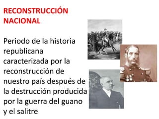 RECONSTRUCCIÓN
NACIONAL
Periodo de la historia
republicana
caracterizada por la
reconstrucción de
nuestro país después de
la destrucción producida
por la guerra del guano
y el salitre

 