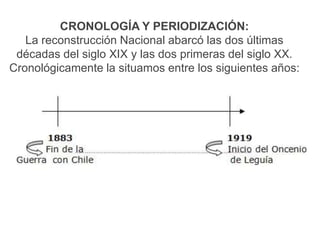 CRONOLOGÍA Y PERIODIZACIÓN:
La reconstrucción Nacional abarcó las dos últimas
décadas del siglo XIX y las dos primeras del siglo XX.
Cronológicamente la situamos entre los siguientes años:

 