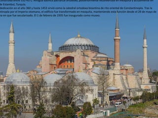 construida entre 532-437). Antigua basílica patriarcal ortodoxa, posteriormente reconvertida en mezquita y actualmente en
de Estambul, Turquía.
dedicación en el año 360 y hasta 1453 sirvió como la catedral ortodoxa bizantina de rito oriental de Constantinopla. Tras la
ntinopla por el Imperio otomano, el edificio fue transformado en mezquita, manteniendo esta función desde el 29 de mayo de
ha en que fue secularizado. El 1 de febrero de 1935 fue inaugurado como museo.
 